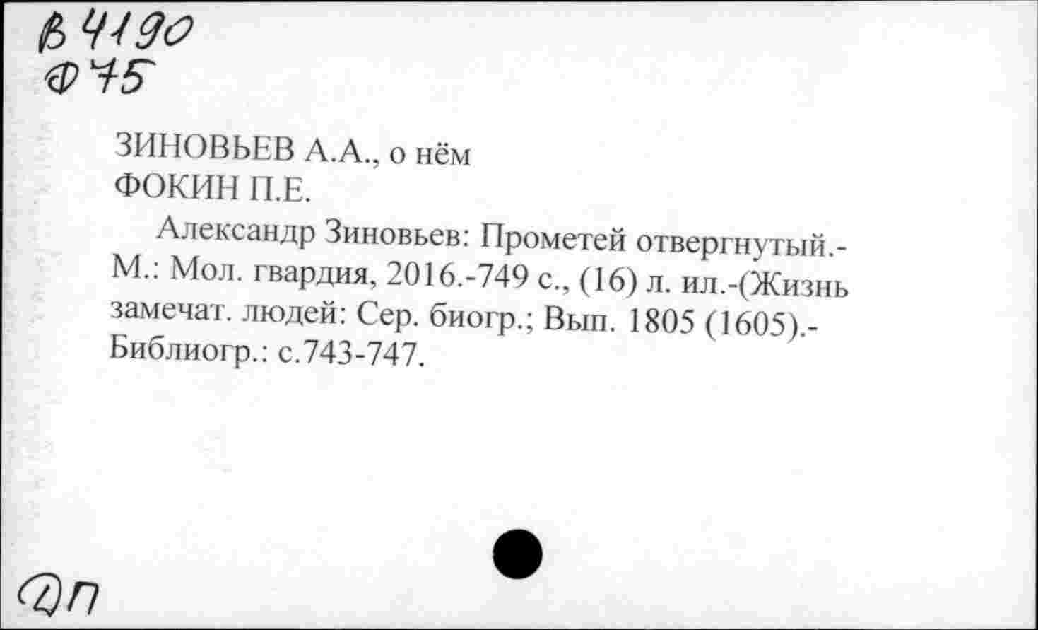 ﻿(>4490
'Ф Ч5~
ЗИНОВЬЕВ А.А., о нём
ФОКИН П.Е.
Александр Зиновьев: Прометей отвергнутый -М.: Мол. гвардия, 2016.-749 с., (16) л. ил.-(Жизнь замечат. людей: Сер. биогр.; Вып. 1805 (1605).-Библиогр.: с.743-747.
<7)П